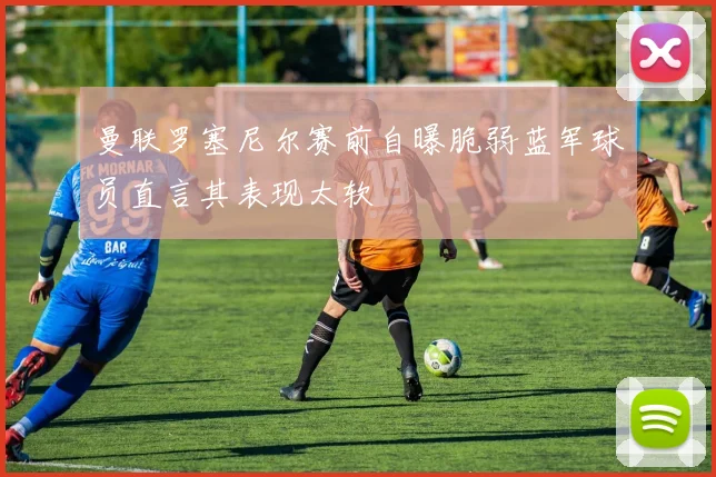 曼联罗塞尼尔赛前自曝脆弱蓝军球员直言其表现太软