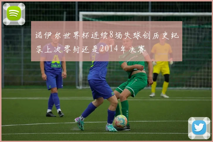 诺伊尔世界杯连续8场失球创历史纪录上次零封还是2014年决赛