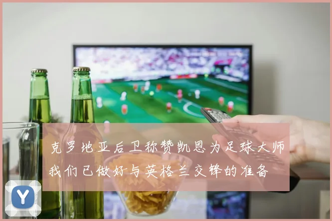克罗地亚后卫称赞凯恩为足球大师我们已做好与英格兰交锋的准备