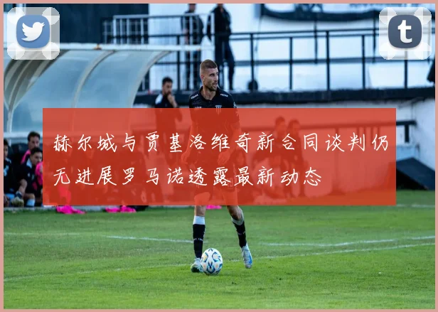 赫尔城与贾基洛维奇新合同谈判仍无进展罗马诺透露最新动态