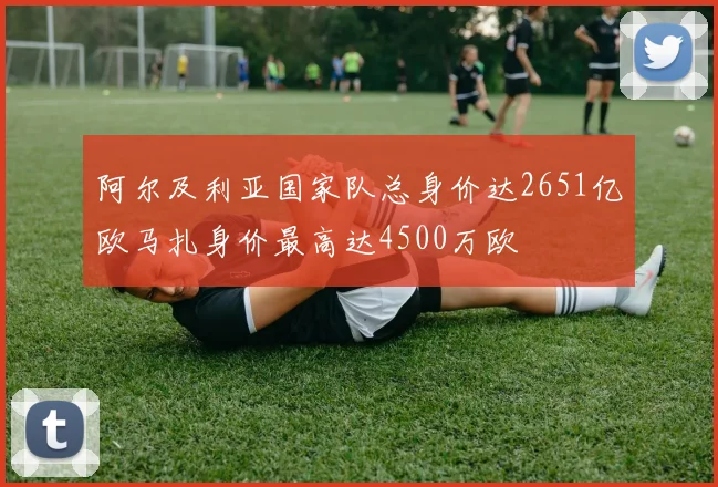 阿尔及利亚国家队总身价达2651亿欧马扎身价最高达4500万欧