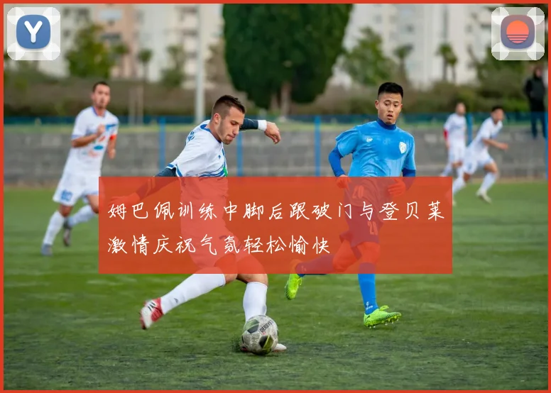 姆巴佩训练中脚后跟破门与登贝莱激情庆祝气氛轻松愉快