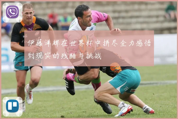 伊藤洋辉在世界杯中拼尽全力感悟到现实的残酷与挑战