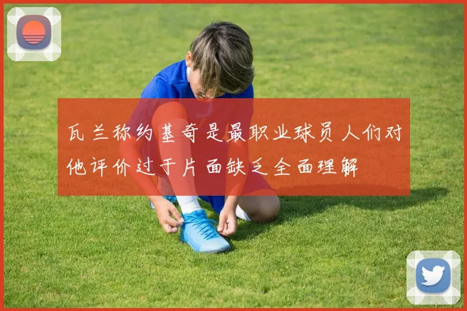 瓦兰称约基奇是最职业球员人们对他评价过于片面缺乏全面理解
