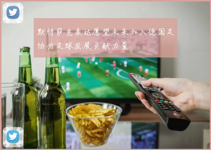 默特萨克表达愿望未来加入德国足协为足球发展贡献力量