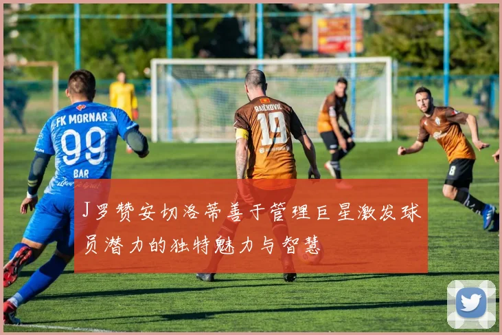 J罗赞安切洛蒂善于管理巨星激发球员潜力的独特魅力与智慧