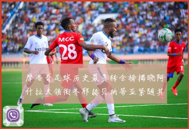 摩洛哥足球历史最贵转会榜揭晓阿什拉夫领衔齐耶赫贝纳蒂亚紧随其后