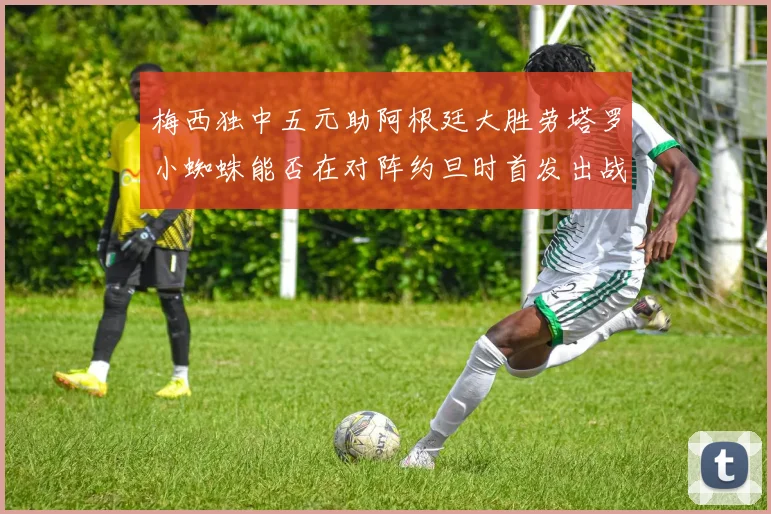 梅西独中五元助阿根廷大胜劳塔罗小蜘蛛能否在对阵约旦时首发出战
