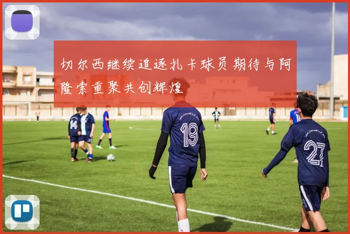 切尔西继续追逐扎卡球员期待与阿隆索重聚共创辉煌