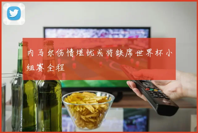 内马尔伤情堪忧或将缺席世界杯小组赛全程
