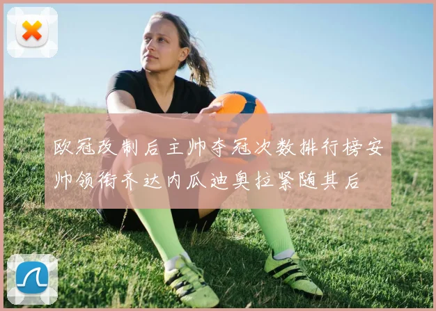 欧冠改制后主帅夺冠次数排行榜安帅领衔齐达内瓜迪奥拉紧随其后