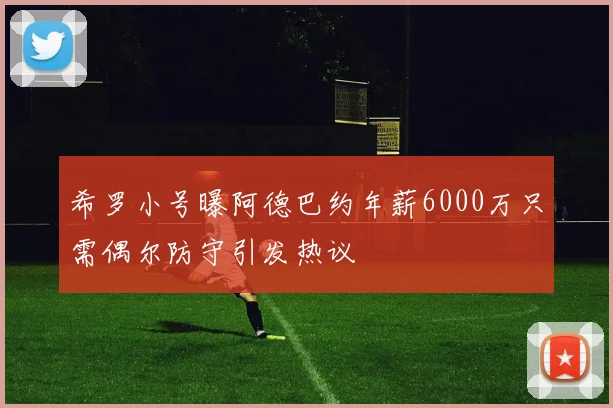 希罗小号曝阿德巴约年薪6000万只需偶尔防守引发热议