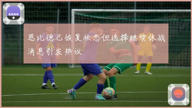 恩比德已恢复状态但选择继续休战消息引发热议