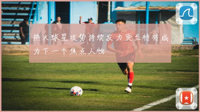 热火球星攻势持续发力莫兰特将成为下一个焦点人物