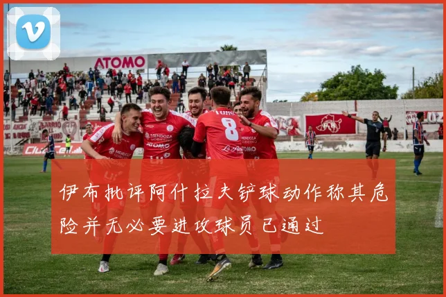 伊布批评阿什拉夫铲球动作称其危险并无必要进攻球员已通过