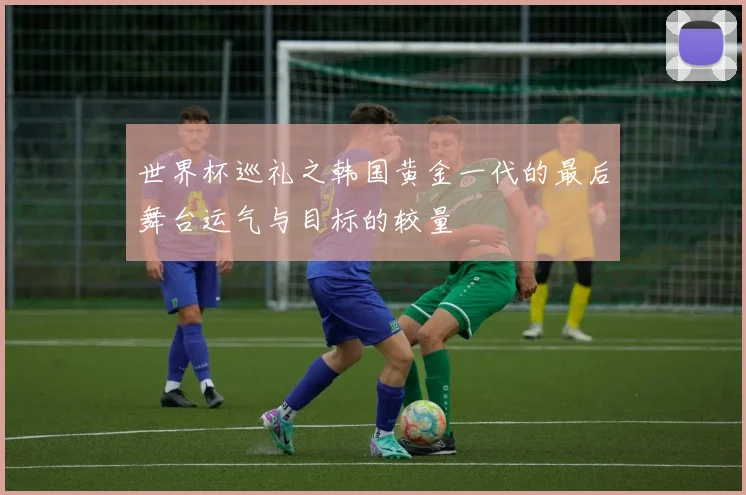 世界杯巡礼之韩国黄金一代的最后舞台运气与目标的较量