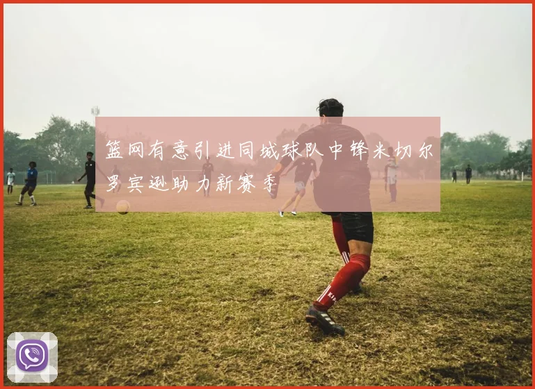 篮网有意引进同城球队中锋米切尔罗宾逊助力新赛季