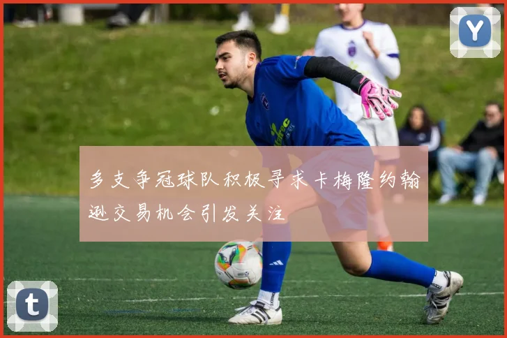 多支争冠球队积极寻求卡梅隆约翰逊交易机会引发关注