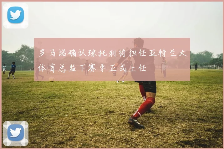 罗马诺确认琼托利将担任亚特兰大体育总监下赛季正式上任