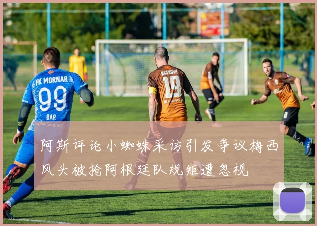 阿斯评论小蜘蛛采访引发争议梅西风头被抢阿根廷队规矩遭忽视