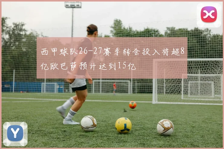 西甲球队26-27赛季转会投入将超8亿欧巴萨预计达到15亿