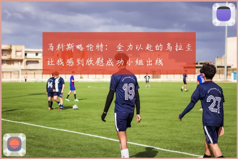马科斯略伦特：全力以赴的乌拉圭让我感到欣慰成功小组出线