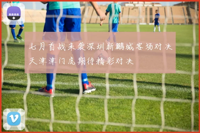 七月首战来袭深圳新鹏城客场对决天津津门虎期待精彩对决