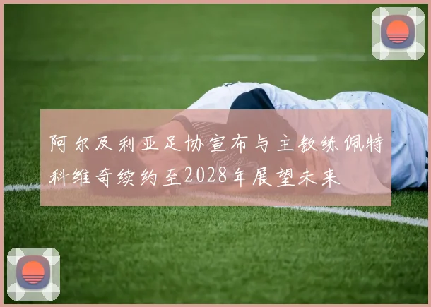 阿尔及利亚足协宣布与主教练佩特科维奇续约至2028年展望未来